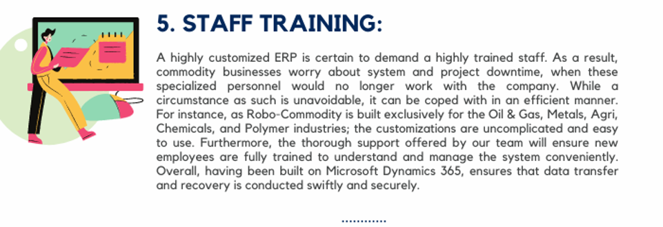 Staff Training: A highly customized ERP is certain to demand a highly trained staff. As a result, commodity businesses worry about system and project downtime, when these specialized personnel would no longer work with the company. While a circumstance as such is unavoidable, it can be coped with in an efficient manner. For instance, as Robo-Commodity is built exclusively for the Oil & Gas, Metals, Agri, Chemicals, and Polymer industries; the customizations are uncomplicated and easy to use. Furthermore, the thorough support offered by our team will ensure new employees are fully trained to understand and manage the system conveniently. Overall, having been built on Microsoft Dynamics 365, ensures that data transfer and recovery is conducted swiftly and securely.